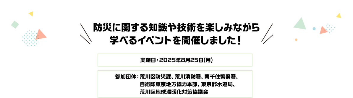 防災に関する知識や技術を楽しみながら学べるイベントを開催しました！ 実施日：2025年8月25日（月） 参加団体：荒川区防災課、荒川消防署、南千住警察署、自衛隊東京地方協力本部、東京都水道局、荒川区地球温暖化対策協議会